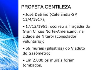 PROFETA GENTILEZA
• José Datrino (Cafelândia-SP,
11/4/1917);
• 17/12/1961, ocorreu a Tragédia do
Gran Circus Norte-Americano, na
cidade de Niterói (consolador
voluntário);
• 56 murais (pilastras) do Viaduto
do Gasômetro;
• Em 2.000 os murais foram
tombados.
 