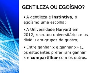 GENTILEZA OU EGOÍSMO?
• A gentileza é instintiva, o
egoísmo uma escolha;
• A Universidade Harvard em
2012, recrutou universitários e os
dividiu em grupos de quatro;
• Entre ganhar x e ganhar x+1,
os estudantes preferiram ganhar
x e compartilhar com os outros.
 