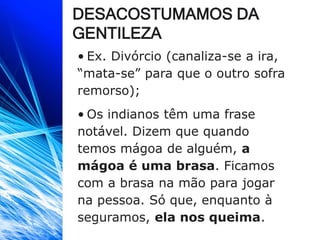 DESACOSTUMAMOS DA
GENTILEZA
• Ex. Divórcio (canaliza-se a ira,
“mata-se” para que o outro sofra
remorso);
• Os indianos têm uma frase
notável. Dizem que quando
temos mágoa de alguém, a
mágoa é uma brasa. Ficamos
com a brasa na mão para jogar
na pessoa. Só que, enquanto à
seguramos, ela nos queima.
 