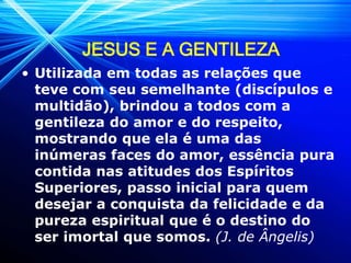 JESUS E A GENTILEZA
• Utilizada em todas as relações que
teve com seu semelhante (discípulos e
multidão), brindou a todos com a
gentileza do amor e do respeito,
mostrando que ela é uma das
inúmeras faces do amor, essência pura
contida nas atitudes dos Espíritos
Superiores, passo inicial para quem
desejar a conquista da felicidade e da
pureza espiritual que é o destino do
ser imortal que somos. (J. de Ângelis)
 