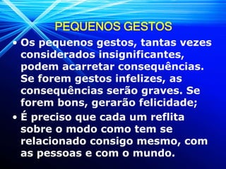 PEQUENOS GESTOS
• Os pequenos gestos, tantas vezes
considerados insignificantes,
podem acarretar consequências.
Se forem gestos infelizes, as
consequências serão graves. Se
forem bons, gerarão felicidade;
• É preciso que cada um reflita
sobre o modo como tem se
relacionado consigo mesmo, com
as pessoas e com o mundo.
 