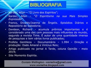 BIBLIOGRAFIA
• Kardec, Allan – “O Livro dos Espíritos”;
• Kardec, Allan – “O Espiritismo na sua Mais Simples
Expressão”;
• Franco, Divaldo/Joanna de Ângelis. Episódios Diários e
Repositório de Sabedoria;
• Davidson, Richard - acumula prêmios importantes e é
considerado uma das cem pessoas mais influentes do mundo,
segundo a revista Time. É autor de uma quantidade imensa
de pesquisas e tem vários livros publicados;
• Profeta Gentileza – Documentário – 1.994 - Direção e
produção: Dado Amaral e Vinícius Reis;
• Artigo publicado no jornal A Tarde, coluna Opinião - maio
2019;
• Site Momento Espírita.
 