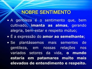 NOBRE SENTIMENTO
• A gentileza é o sentimento que, bem
cultivado, imanta as almas, gerando
alegria, bem-estar e respeito mútuo;
• É a expressão do amor ao semelhante;
• Se plantássemos mais sementes de
gentileza, em nossas relações nos
variados setores da vida, o mundo
estaria em patamares muito mais
elevados de entendimento e respeito.
 