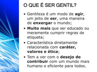 O QUE É SER GENTIL?
• Gentileza é um modo de agir,
um jeito de ser, uma maneira
de enxergar o mundo;
• Muito mais que ser educado ou
meramente cumprir regras de
etiqueta;
• Característica diretamente
relacionada com caráter,
valores e ética;
• Tem a ver com o desejo de
contribuir com um mundo mais
humano e eficiente para todos.
 