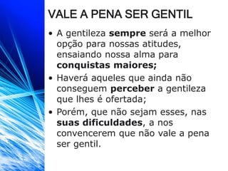 VALE A PENA SER GENTIL
• A gentileza sempre será a melhor
opção para nossas atitudes,
ensaiando nossa alma para
conquistas maiores;
• Haverá aqueles que ainda não
conseguem perceber a gentileza
que lhes é ofertada;
• Porém, que não sejam esses, nas
suas dificuldades, a nos
convencerem que não vale a pena
ser gentil.
 