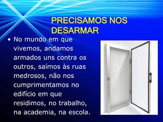 PRECISAMOS NOS
DESARMAR
• No mundo em que
vivemos, andamos
armados uns contra os
outros, saímos às ruas
medrosos, não nos
cumprimentamos no
edifício em que
residimos, no trabalho,
na academia, na escola.
 