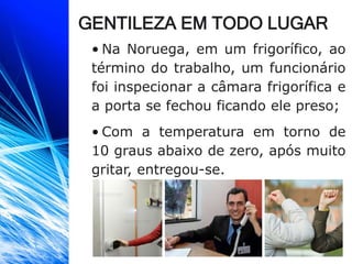 GENTILEZA EM TODO LUGAR
• Na Noruega, em um frigorífico, ao
término do trabalho, um funcionário
foi inspecionar a câmara frigorífica e
a porta se fechou ficando ele preso;
• Com a temperatura em torno de
10 graus abaixo de zero, após muito
gritar, entregou-se.
 