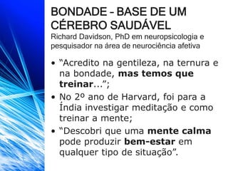 BONDADE – BASE DE UM
CÉREBRO SAUDÁVEL
Richard Davidson, PhD em neuropsicologia e
pesquisador na área de neurociência afetiva
• “Acredito na gentileza, na ternura e
na bondade, mas temos que
treinar...”;
• No 2º ano de Harvard, foi para a
Índia investigar meditação e como
treinar a mente;
• “Descobri que uma mente calma
pode produzir bem-estar em
qualquer tipo de situação”.
 