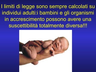 I limiti di legge sono sempre calcolati su
individui adulti:i bambini e gli organismi
in accrescimento possono avere una
suscettibilità totalmente diversa!!!
 