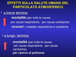 EFFETTI SULLA SALUTE UMANA DEL
PARTICOLATO ATMOSFERICO
• a breve termine:
mortalità (per tutte le cause,
per cause respiratorie, per cause cardiache)
ricoveri ( malattie respiratorie e cardiache)
• a lungo termine:
mortalità (per tutte le cause,
per cause respiratorie, per cause
cardiache)
per cancro al polmone
 