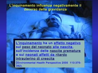 L’inquinamento ha un effetto negativo
sul peso del neonato alla nascita,
sull’incidenza delle nascite premature
e sui neonati affetti da ritardo
intrauterino di crescita
(Environmental Health Perspective 2005 113:375-
382).
L’inquinamento influenza negativamente il
decorso della gravidanza
 