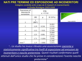“… Lo studio ha invece rilevato una associazione coerente e
statisticamente significativa tra livelli di esposizione ad emissioni da
inceneritore e nascite pretermine. Questi risultati confermano quelli
ottenuti dall'unico studio che ha preso in considerazione l'evento nascita
pretermine”
NATI PRE TERMINE ED ESPOSIZIONE AD INCENERITORI
Indagine condotta entro 4 km da 8 impianti di incenerimento
in Emilia Romagna 2003-2006
 