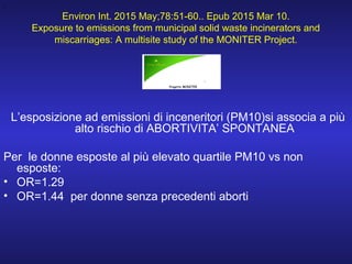 Environ Int. 2015 May;78:51-60.. Epub 2015 Mar 10.
Exposure to emissions from municipal solid waste incinerators and
miscarriages: A multisite study of the MONITER Project.
.
L’esposizione ad emissioni di inceneritori (PM10)si associa a più
alto rischio di ABORTIVITA’ SPONTANEA
Per le donne esposte al più elevato quartile PM10 vs non
esposte:
• OR=1.29
• OR=1.44 per donne senza precedenti aborti
 