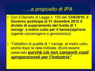 • Con il Decreto di Legge n. 155 del 13/8/2010, il
Governo posticipa al 31 dicembre 2012 il
divieto di superamento del livello di 1
nanogr. a metro cubo per il benzo(a)pirene
(agente cancerogeno e genotossico)
• “l’obiettivo di qualità di 1 nanogr. al metro cubo,
anche dopo la data indicata, dovrà essere
osservato purché ciò non comporti costi
sproporzionati per l’industria”
…..a proposito di IPA
 
