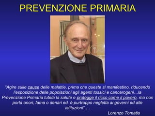 “Agire sulle cause delle malattie, prima che queste si manifestino, riducendo
l’esposizione delle popolazioni agli agenti tossici e cancerogeni…la
Prevenzione Primaria tutela la salute e protegge il ricco come il povero, ma non
porta onori, fama o denari ed è purtroppo negletta ai governi ed alle
istituzioni”….
Lorenzo Tomatis
PREVENZIONE PRIMARIA
 