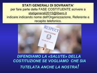 STATI GENERALI DI SOVRANITA’
per fare parte della FASE COSTITUENTE scrivere a
statigenerali2015@libero.it
indicare indicando nome dell'Organizzazione, Referente e
recapito telefonico.
DIFENDIAMO LA «SALUTE» DELLA
COSTITUZIONE SE VOGLIAMO CHE SIA
TUTELATA ANCHE LA NOSTRA!
 