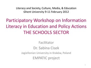 Literacy and Society, Culture, Media, & Education
           Ghent University 9-11 February 2012


Participatory Workshop on Information
Literacy in Education and Policy Actions
         THE SCHOOLS SECTOR
                       Facilitator
                   Dr. Sabina Cisek
         Jagiellonian University in Kraków, Poland
                  EMPATIC project
                                                         1
 