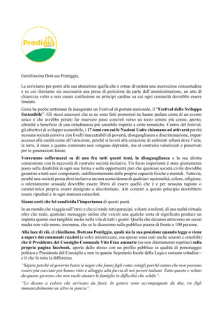 Gentilissima Dott.ssa Pontiggia,
Le scriviamo per porre alla sua attenzione quella che è ormai diventata una incresciosa consuetudine
e su cui riteniamo sia necessaria una presa di posizione da parte dell’amministrazione, un atto di
chiarezza volto a non creare confusione su principi cardine su cui ogni comunità dovrebbe essere
fondata.
Gioia ha poche settimane fa inaugurato un Festival di portata nazionale, il “Festival dello Sviluppo
Sostenibile”. Gli stessi assessori che se ne sono fatti promotori ne hanno parlato come di un evento
unico e che avrebbe potuto far muovere passi concreti verso un terzo settore più coeso, aperto,
oltreché a beneficio di una cittadinanza più sensibile rispetto a certe tematiche. Centro del festival,
gli obiettivi di sviluppo sostenibile, i 17 temi con cui le Nazioni Unite chiamano ad attivarsi perché
nessuna società conviva con livelli inaccettabili di povertà, disuguaglianza e discriminazione, impari
accesso alla sanità come all’istruzione, perché si lavori alla creazione di ambienti urbani dove l’aria,
la terra, il mare e quanto contenuto non vengano depredati, ma al contrario valorizzati e preservati
per le generazioni future.
Vorremmo soffermarci su di uno fra tutti questi temi, la disuguaglianza e la sua diretta
connessione con la necessità di costruire società inclusive. Un focus importante è stato giustamente
posto sulla disabilità in ogni sua forma e sulle opportunità pari che qualsiasi società civile dovrebbe
garantire a tutti suoi componenti, indifferentemente dalle proprie capacità fisiche e mentali. Tuttavia,
perché una società possa dirsi inclusiva un/una uomo/donna di qualsiasi nazionalità, colore, religione,
o orientamento sessuale dovrebbe essere libero di essere quello che è e per nessuna ragione o
caratteristica propria essere denigrato o discriminato. Atti contrari a questo principio dovrebbero
essere ripudiati e in ogni maniera ostacolati.
Siamo certi che lei condivida l’importanza di questi punti.
In un mondo che viaggia sull’etere e che ci rende tutti partecipi, volenti o nolenti, di una realtà virtuale
oltre che reale, qualsiasi messaggio online che veicoli una qualche sorta di significato produce un
impatto quanto mai tangibile anche nella vita di tutti i giorni. Quello che diciamo attraverso un social
media non vale meno, insomma, che se lo dicessimo sulla pubblica piazza di fronte a 100 persone.
Alla luce di ciò, ci chiediamo, Dott.ssa Pontiggia, quale sia la sua posizione quando legge o viene
a sapere dei commenti razzisti (a voler minimizzare, ma spesso sono stati anche sessisti e omofobi)
che il Presidente del Consiglio Comunale Vito Etna ammette (se non direttamente esprime) sulla
propria pagina facebook, aperta dallo stesso con un profilo pubblico in qualità di personaggio
politico e Presidente del Consiglio e non in quanto Segretario locale della Lega o comune cittadino -
e il che fa tutta la differenza.
“Sapete perché al governo basta le negre che fanno figli come conigli perché sanno che non possono
essere più cacciate poi hanno vitto e alloggio alla faccia di noi poveri italiani. Tutto questo e voluto
da questo governo che non vuole aiutare le famiglie in difficoltà che schifo”.
“Lo dicano a coloro che arrivano da fuori. In genere sono accompagnate da due, tre figli
immancabilmente un altro in pancia”.
 