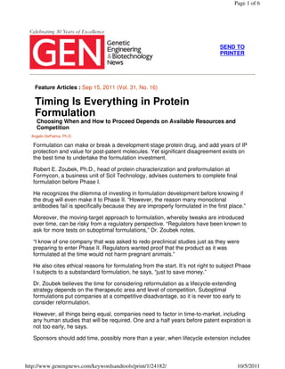 Page 1 of 6




                                                                                   SEND TO
                                                                                   PRINTER




   Feature Articles : Sep 15, 2011 (Vol. 31, No. 16)

   Timing Is Everything in Protein
   Formulation
    Choosing When and How to Proceed Depends on Available Resources and
    Competition
  Angelo DePalma, Ph.D.

   Formulation can make or break a development-stage protein drug, and add years of IP
   protection and value for post-patent molecules. Yet significant disagreement exists on
   the best time to undertake the formulation investment.

   Robert E. Zoubek, Ph.D., head of protein characterization and preformulation at
   Formycon, a business unit of Scil Technology, advises customers to complete final
   formulation before Phase I.

   He recognizes the dilemma of investing in formulation development before knowing if
   the drug will even make it to Phase II. “However, the reason many monoclonal
   antibodies fail is specifically because they are improperly formulated in the first place.”

   Moreover, the moving-target approach to formulation, whereby tweaks are introduced
   over time, can be risky from a regulatory perspective. “Regulators have been known to
   ask for more tests on suboptimal formulations,” Dr. Zoubek notes.

   “I know of one company that was asked to redo preclinical studies just as they were
   preparing to enter Phase II. Regulators wanted proof that the product as it was
   formulated at the time would not harm pregnant animals.”

   He also cites ethical reasons for formulating from the start. It’s not right to subject Phase
   I subjects to a substandard formulation, he says, “just to save money.”

   Dr. Zoubek believes the time for considering reformulation as a lifecycle-extending
   strategy depends on the therapeutic area and level of competition. Suboptimal
   formulations put companies at a competitive disadvantage, so it is never too early to
   consider reformulation.

   However, all things being equal, companies need to factor in time-to-market, including
   any human studies that will be required. One and a half years before patent expiration is
   not too early, he says.

   Sponsors should add time, possibly more than a year, when lifecycle extension includes



http://www.genengnews.com/keywordsandtools/print/1/24182/                                 10/5/2011
 