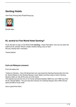 Genting Hotels
Visit Pulau Pinang http://PulauPinang.org




Donald asks…




KL sentral to First World Hotel Genting?
HI all. We plan to stay in First World Hotel Genting. I need information: how can we reach the
hotel from KL sentral? Which is better whether taking a bus or taxi?
We are a family with 4 members.

Thanks before!




Cuti-cuti Malaysia answers:

From the below link:

“Visitors to Genting – City of Entertainment can now board the Genting Express Bus from the
KL Sentral Station to the Genting Skyway Lower Station and then enjoy a scenic Genting
Skyway cable car ride all the way up to the resort.
The express bus service runs on an hourly schedule between 0800 hour and 1900 hour from
the KL Sentral Station. The one-way fare inclusive of a Genting Skyway ride is RM 8.30 per
adult and RM 6.70 per child”

have a good time there!




                                                                                          1/5
 