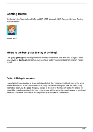 Genting Hotels
KL Sentral http://klsentral.org FAQs on LRT, KTM, Monorail, KLIA Express, Skybus, Genting
Bus and Hotels.




James asks…




Where is the best place to stay at genting?
I am going genting with my boyfriend and wanted somewhere nice. Not on a budget. I have
only stayed at Genting hotel before. Anyone have better recommendations? Awana? Resort
Hotel?




Cuti-cuti Malaysia answers:

I have being to genting lots of times and stayed at all the hotels before i think.for me.the worst
hotel is First World Hotel.cause the room is really darn small,though its new.the room i stay
wasnt that clean.but the good thing is u can go to the indoor theme park faster.my choice for
you will be resort or genting hotel.for a cheaper one will be resort.the resort service is good and
there is a convience shop below accompanied by starbucks or coffee bean.




                                                                                              1/5
 