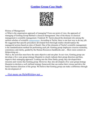 Genting Group Case Study
History of Management
c) What is the organisation approach of managing? From our point of view, the approach of
managing of Genting Group Berhad is classical management. One of the theory in classical
management is scientific management. Frederick W. Taylor played the dominant role among the
earliest scholars of scientific management. According to Taylor, there is one best way to do any job.
He suggested that specific procedures developed from thorough studies should replace the
managerial actions based on rules of thumb. One of the elements of Taylor's scientific management
is the standardization method for performing each job. Genting group employees exercise neutrality,
consistency and clarity, guided by the Human Resources handbooks and ... Show more content on
Helpwriting.net ...
That is, the activities must have the same objective and one plan. In our view, Genting group can
develope a five–year group strategy blueprint to clearly indicate their group direction and then,
improve their managing approach. Looking into the Sime Darby group, they developed their
missions and visions like Genting group. However, they also developed a five–year group strategy
blueprint to declaim a well–defined strategy framework that can realise their visions and drive the
future business direction of the group. We believe that Genting group can make a difference through
the development of
... Get more on HelpWriting.net ...
 