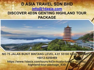 D ASIA TRAVEL SDN BHD
info@1dasia.com
DISCOVER 4D3N GENTING HIGHLAND TOUR
PACKAGE
NO 75 JALAN BUKIT BINTANG LEVEL 4.01 55100 KUALA LUMPUR
+6012-4250469
https://www.1dasia.com/tours/4d3n-kuala-lumpur-genting-
highland-tour-package_830/
 