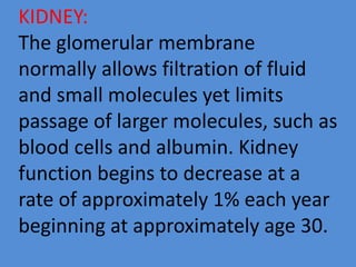 KIDNEY:
The glomerular membrane
normally allows filtration of fluid
and small molecules yet limits
passage of larger molecules, such as
blood cells and albumin. Kidney
function begins to decrease at a
rate of approximately 1% each year
beginning at approximately age 30.
 