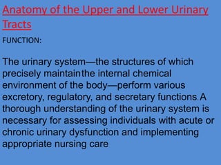 Anatomy of the Upper and Lower Urinary
Tracts
FUNCTION:
The urinary system—the structures of which
precisely maintainthe internal chemical
environment of the body—perform various
excretory, regulatory, and secretary functions. A
thorough understanding of the urinary system is
necessary for assessing individuals with acute or
chronic urinary dysfunction and implementing
appropriate nursing care
 