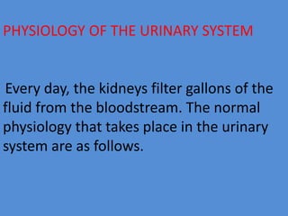 PHYSIOLOGY OF THE URINARY SYSTEM
Every day, the kidneys filter gallons of the
fluid from the bloodstream. The normal
physiology that takes place in the urinary
system are as follows.
 