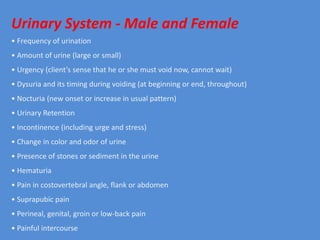 Urinary System - Male and Female
• Frequency of urination
• Amount of urine (large or small)
• Urgency (client’s sense that he or she must void now, cannot wait)
• Dysuria and its timing during voiding (at beginning or end, throughout)
• Nocturia (new onset or increase in usual pattern)
• Urinary Retention
• Incontinence (including urge and stress)
• Change in color and odor of urine
• Presence of stones or sediment in the urine
• Hematuria
• Pain in costovertebral angle, flank or abdomen
• Suprapubic pain
• Perineal, genital, groin or low-back pain
• Painful intercourse
 