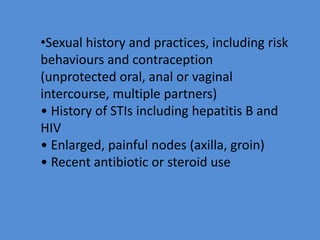•Sexual history and practices, including risk
behaviours and contraception
(unprotected oral, anal or vaginal
intercourse, multiple partners)
• History of STIs including hepatitis B and
HIV
• Enlarged, painful nodes (axilla, groin)
• Recent antibiotic or steroid use
 
