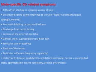 Male-specific GU related symptoms
• Difficulty in starting or stopping urinary stream
• Voluntary bearing down (straining) to urinate • Nature of stream (speed,
strength, volume)
• Post-void dribbling or post-void fullness
• Discharge from penis, itching
• Lesions on the external genitalia
• Genital, groin, suprapubic or low-back pain
• Testicular pain or swelling
• Torsion of the testes
• Testicular self exam (frequency regularity)
• History of hydrocele, epididymitis, prostatism,varicocele, hernia, undescended
testis, spermatocele, recent vasectomy, erectile dysfunction
 