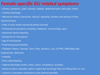 Female-specific GU related symptoms
• Urinary symptoms, (pain, burning, malaise, abdominal pain, back pain, fever)
• Urethral discharge
• Menstrual History (menarche, interval, regularity, duration and amount of flow,
dysmenorrhea)
• Date of most recent menstrual period (normal)
• Premenstrual symptoms (swelling, headache, mood swings, pain)
• Abnormal uterine bleeding
• Symptoms of menopause
• Age at menopause
• Postmenopausal bleeding
• Obstetric History: Gravida, Term, Para, Abortion, Live, (GTPAL) difficulties with
pregnancies, deliveries
• Infertility
• Post coital bleeding
• Vaginal discharge (onset, colour, odour, consistency, quantity)
• Sense of pelvic relaxation (pelvic organs feel as though they are falling down or out)
• Lesions or persistent ulcerations to the external genitalia
 