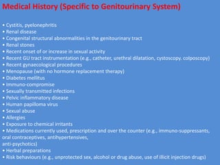 Medical History (Specific to Genitourinary System)
• Cystitis, pyelonephritis
• Renal disease
• Congenital structural abnormalities in the genitourinary tract
• Renal stones
• Recent onset of or increase in sexual activity
• Recent GU tract instrumentation (e.g., catheter, urethral dilatation, cystoscopy. colposcopy)
• Recent gynaecological procedures
• Menopause (with no hormone replacement therapy)
• Diabetes mellitus
• Immuno-compromise
• Sexually transmitted infections
• Pelvic inflammatory disease
• Human papilloma virus
• Sexual abuse
• Allergies
• Exposure to chemical irritants
• Medications currently used, prescription and over the counter (e.g., immuno-suppressants,
oral contraceptives, antihypertensives,
anti-psychotics)
• Herbal preparations
• Risk behaviours (e.g., unprotected sex, alcohol or drug abuse, use of illicit injection drugs)
 