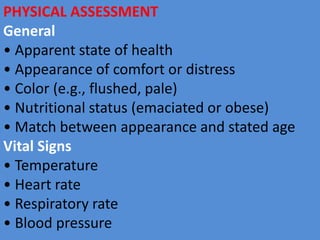 PHYSICAL ASSESSMENT
General
• Apparent state of health
• Appearance of comfort or distress
• Color (e.g., flushed, pale)
• Nutritional status (emaciated or obese)
• Match between appearance and stated age
Vital Signs
• Temperature
• Heart rate
• Respiratory rate
• Blood pressure
 