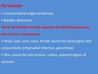Percussion
• Costovertebral angle tenderness
• Bladder distension
Note: Remember to also examine the following areas as
part of your assessment:
• Head, eyes, ears, nose, throat: assess for pharyngitis and
conjunctivitis (chlamydial infection, gonorrhea)
• Skin: assess for skin lesions, rashes, polyarthralgias of
systemic
 