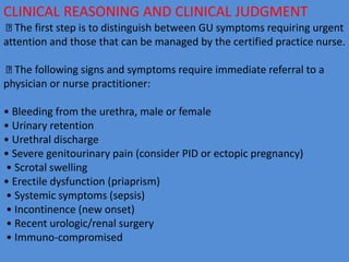 CLINICAL REASONING AND CLINICAL JUDGMENT
The first step is to distinguish between GU symptoms requiring urgent
attention and those that can be managed by the certified practice nurse.
The following signs and symptoms require immediate referral to a
physician or nurse practitioner:
• Bleeding from the urethra, male or female
• Urinary retention
• Urethral discharge
• Severe genitourinary pain (consider PID or ectopic pregnancy)
• Scrotal swelling
• Erectile dysfunction (priaprism)
• Systemic symptoms (sepsis)
• Incontinence (new onset)
• Recent urologic/renal surgery
• Immuno-compromised
 