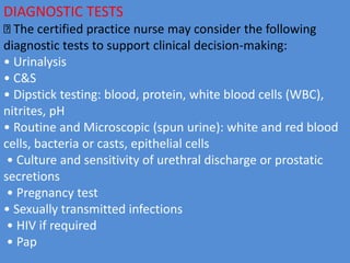 DIAGNOSTIC TESTS
The certified practice nurse may consider the following
diagnostic tests to support clinical decision-making:
• Urinalysis
• C&S
• Dipstick testing: blood, protein, white blood cells (WBC),
nitrites, pH
• Routine and Microscopic (spun urine): white and red blood
cells, bacteria or casts, epithelial cells
• Culture and sensitivity of urethral discharge or prostatic
secretions
• Pregnancy test
• Sexually transmitted infections
• HIV if required
• Pap
 