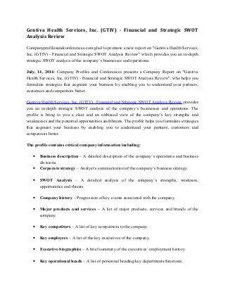 Gentiva Health Services, Inc. (GTIV) - Financial and Strategic SWOT
Analysis Review
Companyprofilesandconferences.com glad to promote a new report on "Gentiva Health Services,
Inc. (GTIV) - Financial and Strategic SWOT Analysis Review" which provides you an in-depth
strategic SWOT analysis of the company’s businesses and operations.
July, 14, 2014: Company Profiles and Conferences presents a Company Report on "Gentiva
Health Services, Inc. (GTIV) - Financial and Strategic SWOT Analysis Review", who helps you
formulate strategies that augment your business by enabling you to understand your partners,
customers and competitors better.
Gentiva Health Services, Inc. (GTIV) - Financial and Strategic SWOT Analysis Review provides
you an in-depth strategic SWOT analysis of the company’s businesses and operations. The
profile is bring to you a clear and an unbiased view of the company’s key strengths and
weaknesses and the potential opportunities and threats. The profile helps you formulate strategies
that augment your business by enabling you to understand your partners, customers and
competitors better.
The profile contains critical company information including:
• Business description – A detailed description of the company’s operations and business
divisions.
• Corporate strategy – Analyst’s summarization of the company’s business strategy.
• SWOT Analysis – A detailed analysis of the company’s strengths, weakness,
opportunities and threats.
• Company history – Progression of key events associated with the company.
• Major products and services – A list of major products, services and brands of the
company.
• Key competitors – A list of key competitors to the company.
• Key employees – A list of the key executives of the company.
• Executive biographies – A brief summary of the executives’ employment history.
• Key operational heads – A list of personnel heading key departments/functions.
 