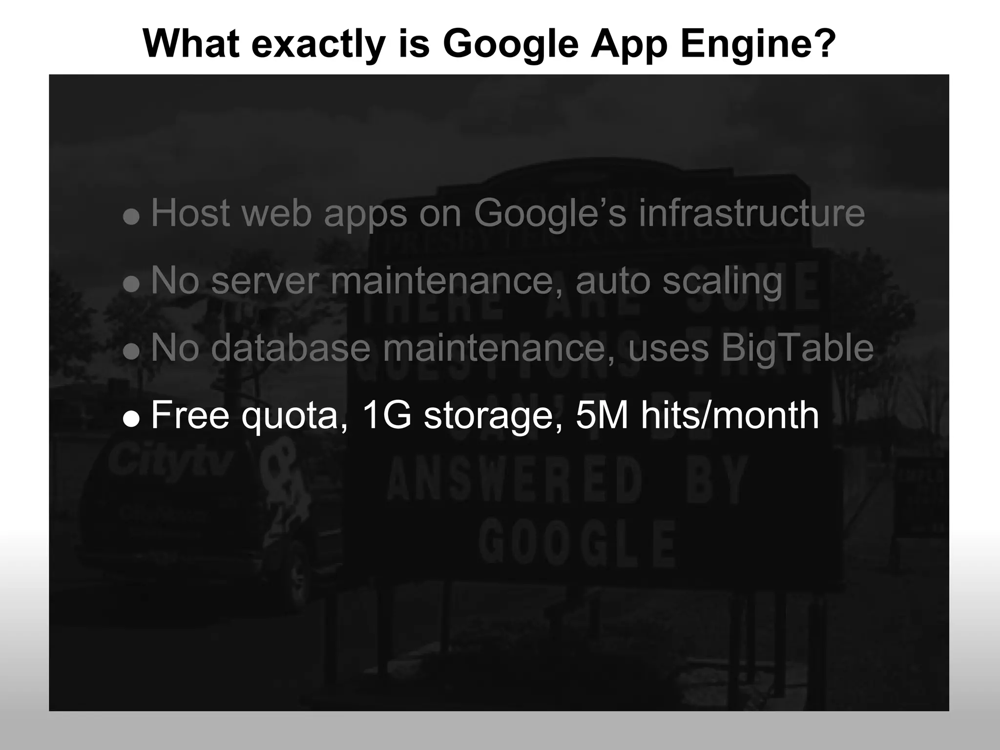 What exactly is Google App Engine?



Host web apps on Google’s infrastructure
No server maintenance, auto scaling
No database maintenance, uses BigTable
Free quota, 1G storage, 5M hits/month
 