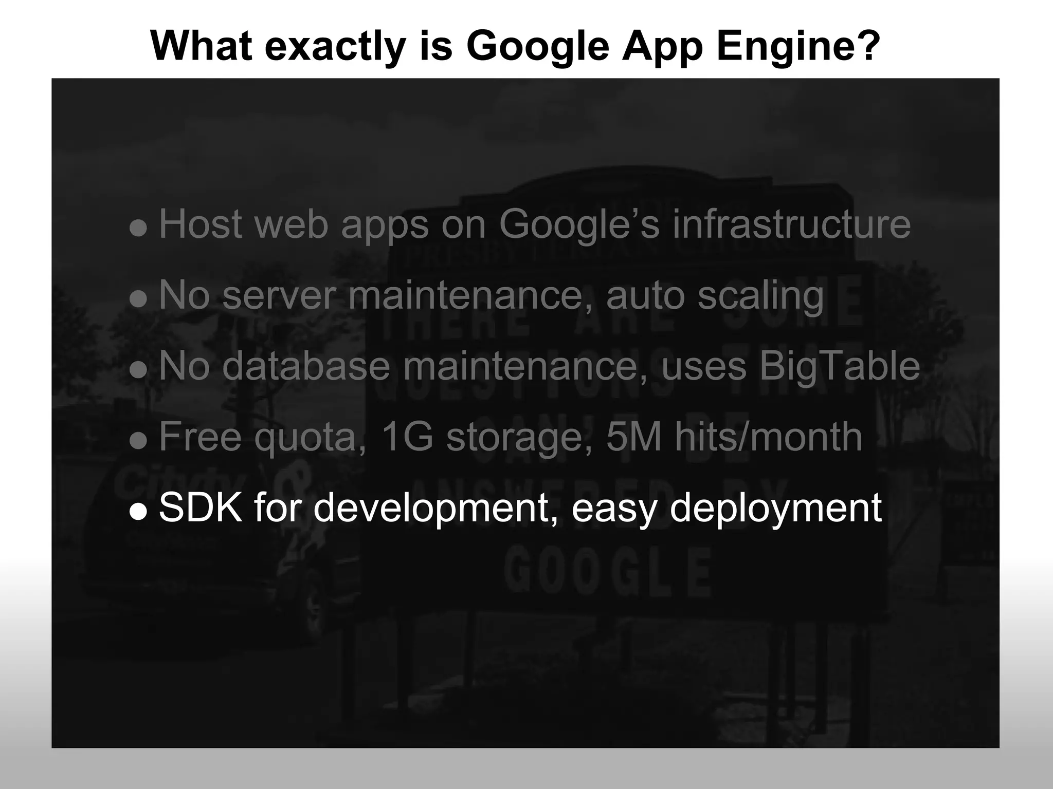 What exactly is Google App Engine?



Host web apps on Google’s infrastructure
No server maintenance, auto scaling
No database maintenance, uses BigTable
Free quota, 1G storage, 5M hits/month
SDK for development, easy deployment
 