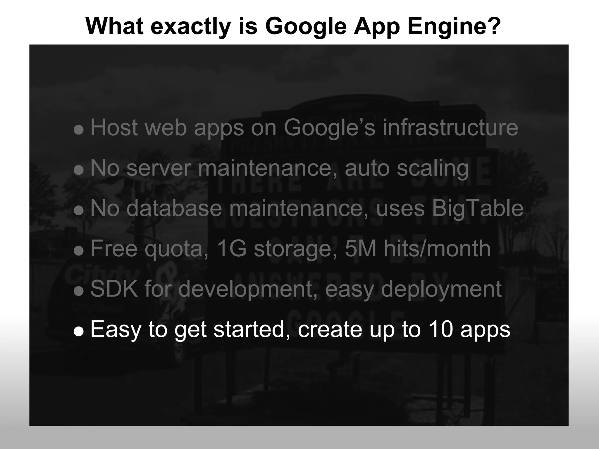 What exactly is Google App Engine?



Host web apps on Google’s infrastructure
No server maintenance, auto scaling
No database maintenance, uses BigTable
Free quota, 1G storage, 5M hits/month
SDK for development, easy deployment
Easy to get started, create up to 10 apps
 
