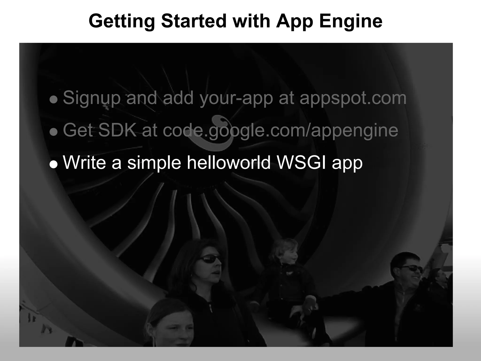 Getting Started with App Engine


Signup and add your-app at appspot.com
Get SDK at code.google.com/appengine
Write a simple helloworld WSGI app
 