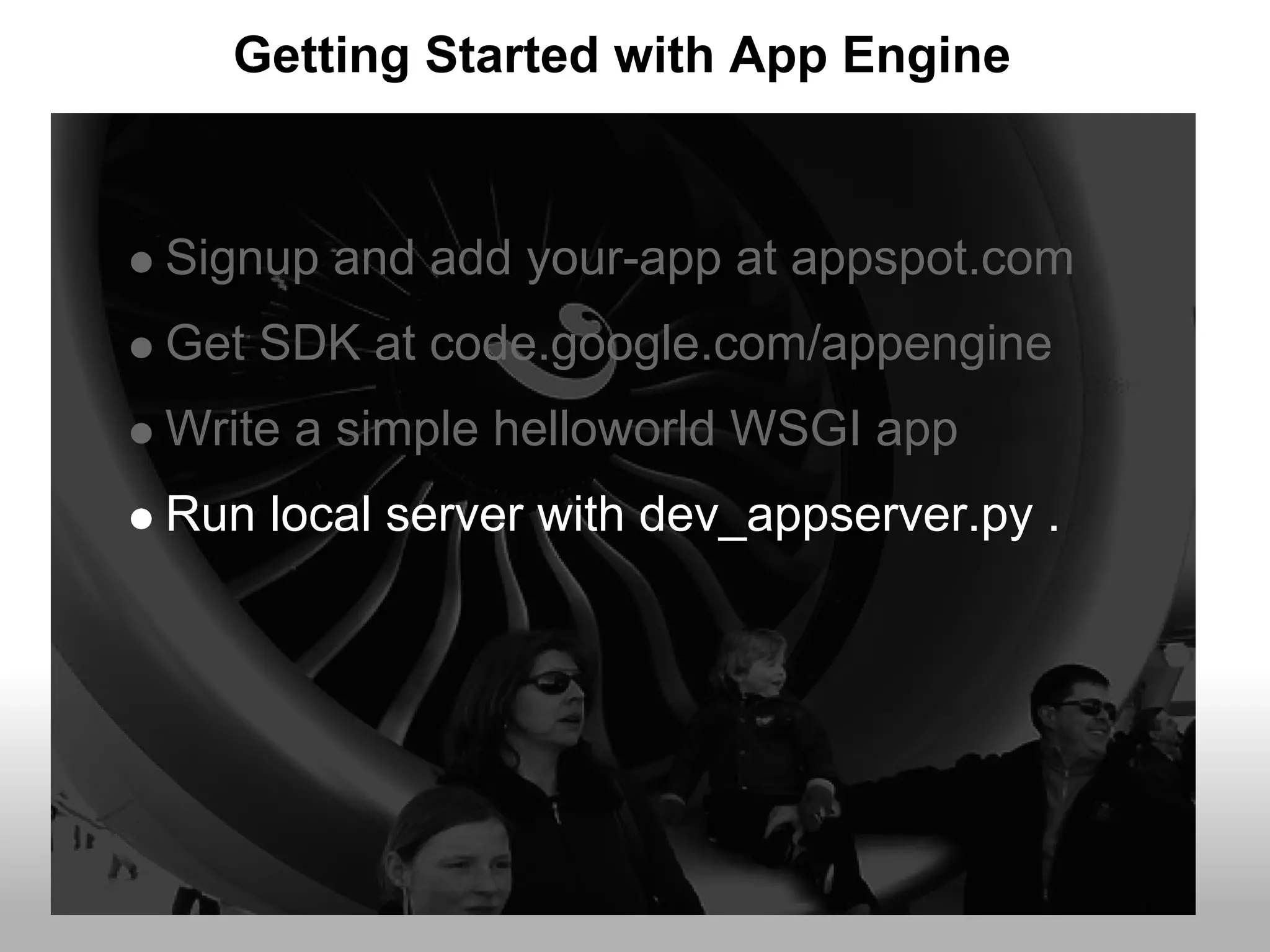 Getting Started with App Engine


Signup and add your-app at appspot.com
Get SDK at code.google.com/appengine
Write a simple helloworld WSGI app
Run local server with dev_appserver.py .
 