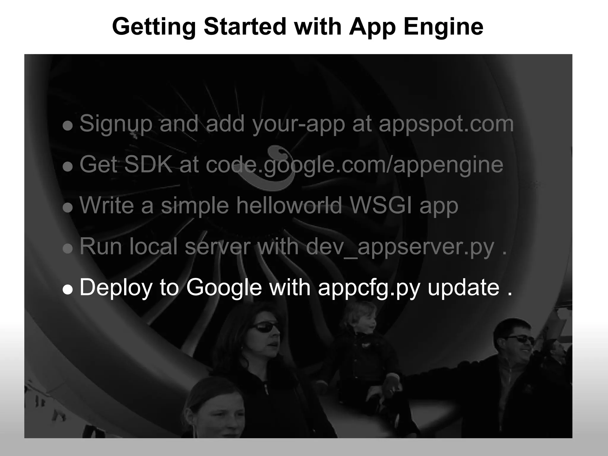 Getting Started with App Engine


Signup and add your-app at appspot.com
Get SDK at code.google.com/appengine
Write a simple helloworld WSGI app
Run local server with dev_appserver.py .
Deploy to Google with appcfg.py update .
 
