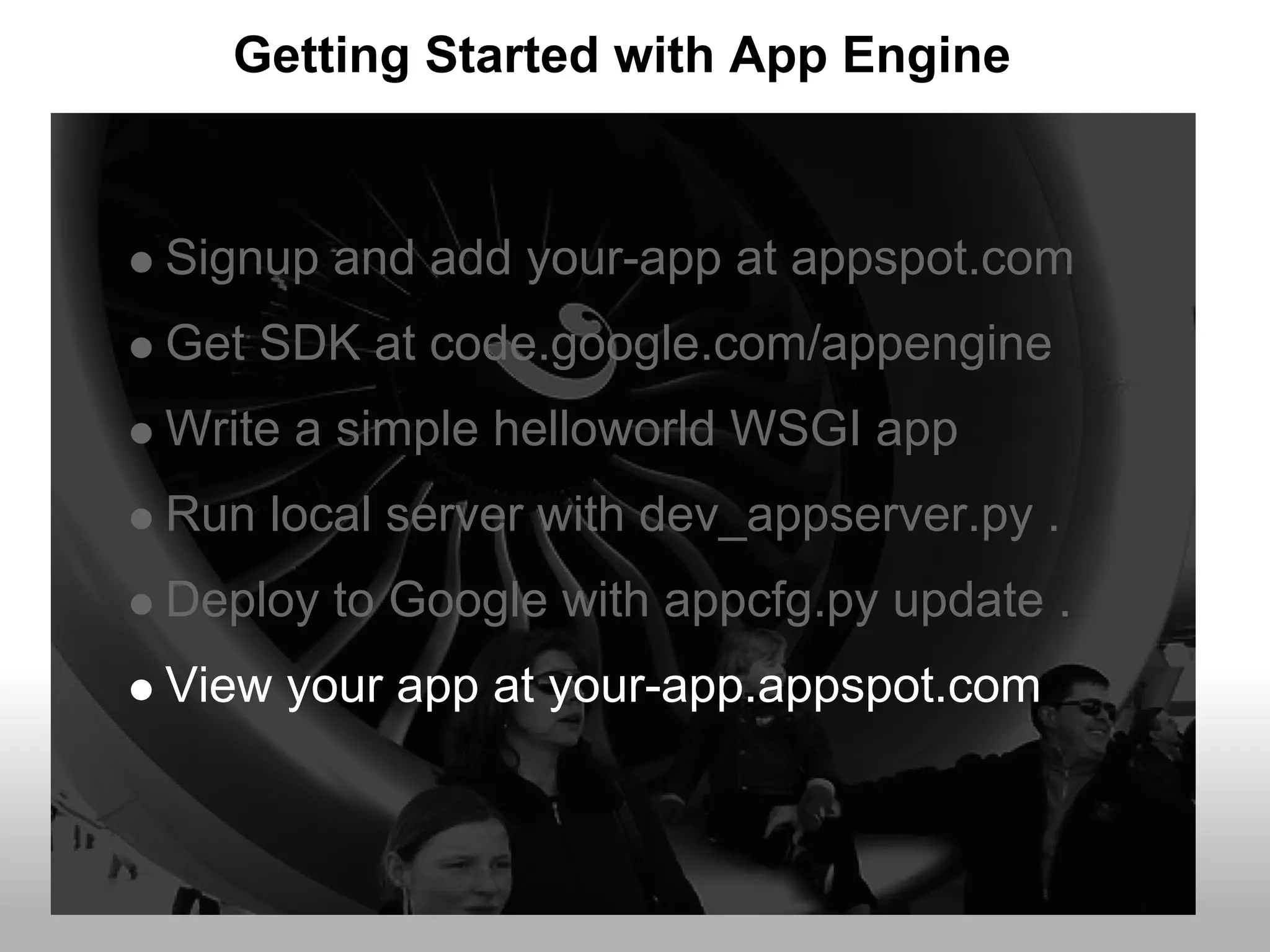 Getting Started with App Engine


Signup and add your-app at appspot.com
Get SDK at code.google.com/appengine
Write a simple helloworld WSGI app
Run local server with dev_appserver.py .
Deploy to Google with appcfg.py update .
View your app at your-app.appspot.com
 