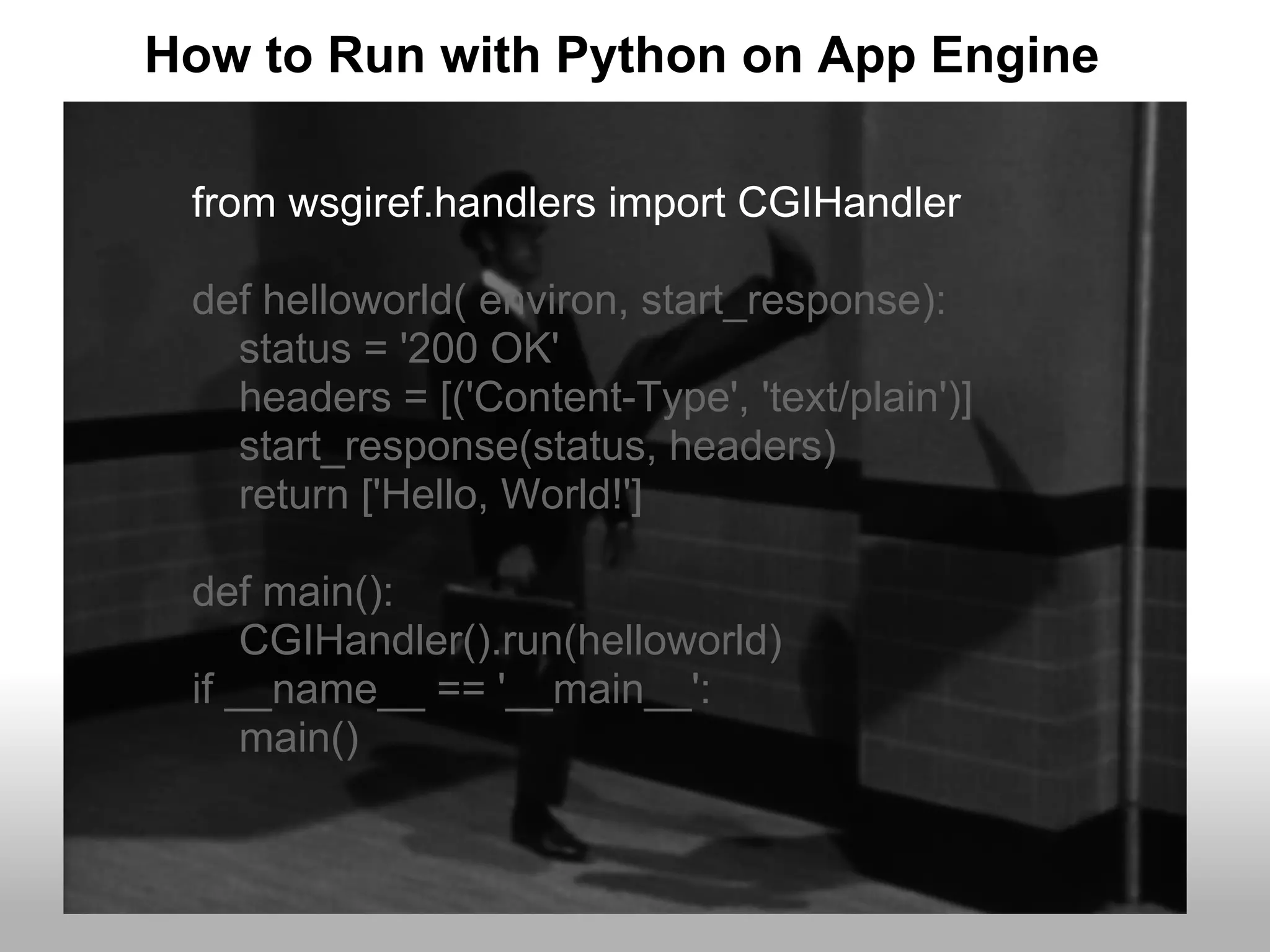 How to Run with Python on App Engine

 from wsgiref.handlers import CGIHandler

 def helloworld( environ, start_response):
   status = '200 OK'
   headers = [('Content-Type', 'text/plain')]
   start_response(status, headers)
   return ['Hello, World!']

 def main():
     CGIHandler().run(helloworld)
 if __name__ == '__main__':
     main()
 