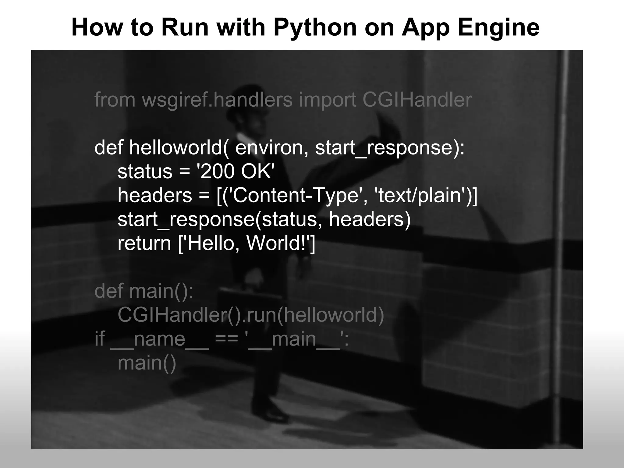 How to Run with Python on App Engine

 from wsgiref.handlers import CGIHandler

 def helloworld( environ, start_response):
   status = '200 OK'
   headers = [('Content-Type', 'text/plain')]
   start_response(status, headers)
   return ['Hello, World!']

 def main():
     CGIHandler().run(helloworld)
 if __name__ == '__main__':
     main()
 