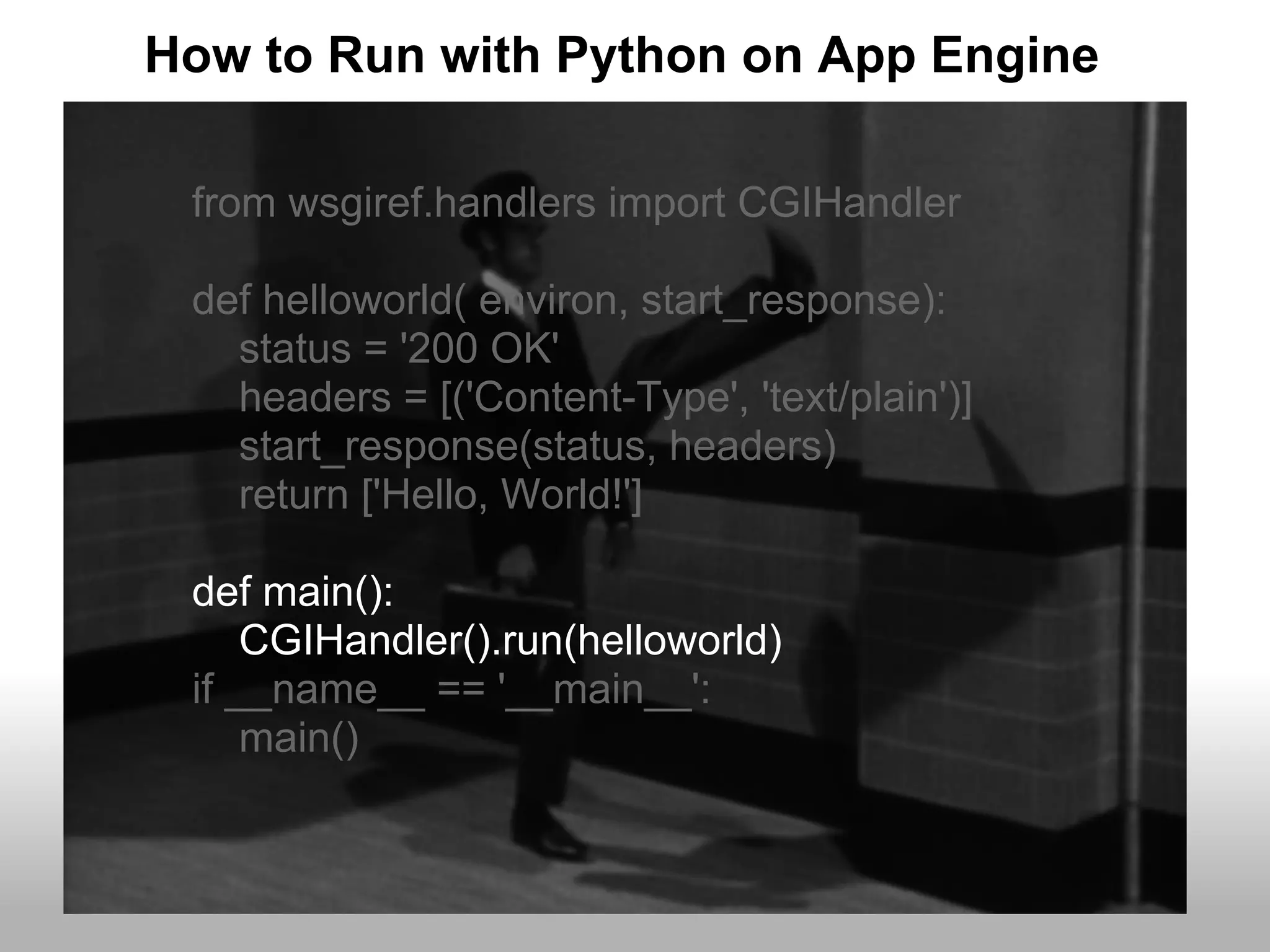 How to Run with Python on App Engine

 from wsgiref.handlers import CGIHandler

 def helloworld( environ, start_response):
   status = '200 OK'
   headers = [('Content-Type', 'text/plain')]
   start_response(status, headers)
   return ['Hello, World!']

 def main():
     CGIHandler().run(helloworld)
 if __name__ == '__main__':
     main()
 